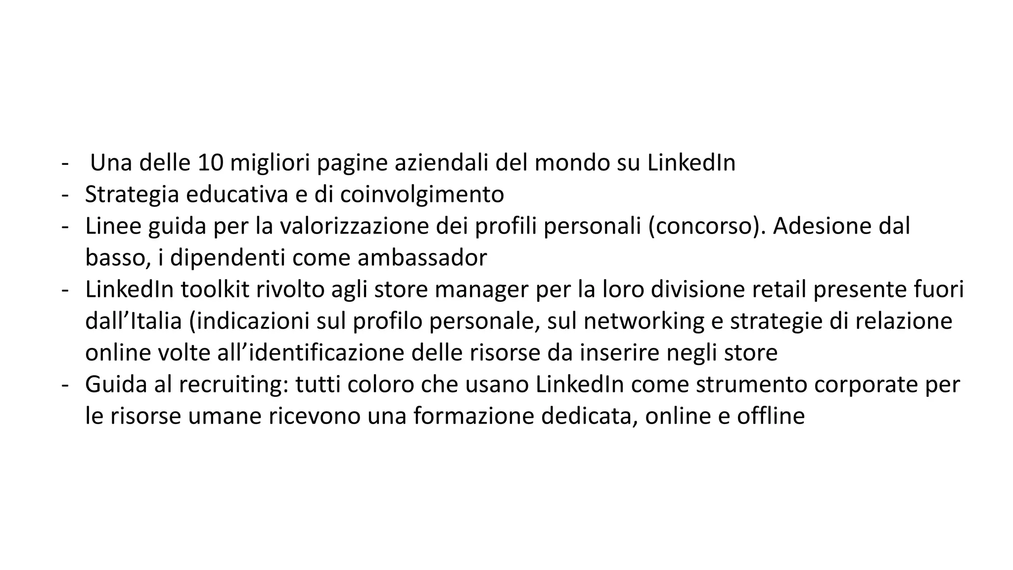 - Una delle 10 migliori pagine aziendali del mondo su LinkedIn
- Strategia educativa e di coinvolgimento
- Linee guida per la valorizzazione dei profili personali (concorso). Adesione dal
basso, i dipendenti come ambassador
- LinkedIn toolkit rivolto agli store manager per la loro divisione retail presente fuori
dall’Italia (indicazioni sul profilo personale, sul networking e strategie di relazione
online volte all’identificazione delle risorse da inserire negli store
- Guida al recruiting: tutti coloro che usano LinkedIn come strumento corporate per
le risorse umane ricevono una formazione dedicata, online e offline
 