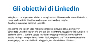 «Vogliamo che le persone inizino la loro giornata di lavoro andando su LinkedIn e
trovando le notizie di cui hanno bisogno per viverla al meglio.
Dan Roth, executive editor di LinkedIn
«Vogliamo che tu non vada mai ad un incontro di lavoro senza prima aver
consultato LinkedIn: le persone che stai per incontrare, l’oggetto della riunione, le
posizioni di cui si parlerà. Questi incredibili Insight professionali dovrebbero
essere tutti qui. Non parliamo solo di titoli, volgiamo che l’intera conversazione
avvenga qui, che non ci si limiti a leggerla, ma che vi si contribuisca».
Gli obiettivi di LinkedIn
 