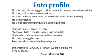 Foto profilo
No a foto piccole con soggetto in lontananza (la persona non è riconoscibile)
No a foto stilizzate o a cartone animato
No a foto in bassa risoluzione (no allo sfondo della camera da letto)
No a foto vacanze
No a logo aziendale (per quello ci sono le pagine!)
Sì ai primi piani o al mezzo busto
Sfondo neutrale o con alle spalle il logo aziendale
Sì al sorriso e alla naturalezza (facilita l’empatia)
No a foto non aggiornate
Posa frontale o tre quarti e luce adeguata
Dimensioni: tra i 200x200 e i 4000x4000 (non più di 6 MB)
PNG, GPEG, GIF
No a profili senza foto
 