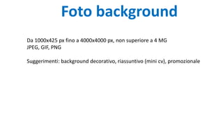 Foto background
Da 1000x425 px fino a 4000x4000 px, non superiore a 4 MG
JPEG, GIF, PNG
Suggerimenti: background decorativo, riassuntivo (mini cv), promozionale
 