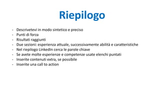 Riepilogo
- Descrivetevi in modo sintetico e preciso
- Punti di forza
- Risultati raggiunti
- Due sezioni: esperienza attuale, successivamente abilità e caratteristiche
- Nel riepilogo LinkedIn cerca le parole chiave
- Se avete molte esperienze e competenze usate elenchi puntati
- Inserite contenuti extra, se possibile
- Inserite una call to action
 