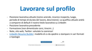 Lavorare sul profilo
- Posizione lavorativa attuale (nome aziende, incarico ricoperto, luogo,
periodo di tempo di durata del lavoro, descrizione). La qualifica attuale andrà
a comporre di default il nostro titolo lavorativo su LinkedIn
- Posizione lavorativa precedente
- Formazione (non dimenticate corsi, tirocini…)
- Note, sito web, Twitter: valutate la coerenza!
- LinkedIn Resume Builder: modello di cv da spedire o stampare in vari formati
e tipologie
 