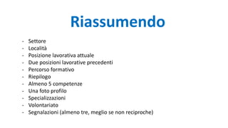- Settore
- Località
- Posizione lavorativa attuale
- Due posizioni lavorative precedenti
- Percorso formativo
- Riepilogo
- Almeno 5 competenze
- Una foto profilo
- Specializzazioni
- Volontariato
- Segnalazioni (almeno tre, meglio se non reciproche)
Riassumendo
 