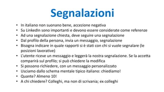 Segnalazioni
• In italiano non suonano bene, accezione negativa
• Su LinkedIn sono importanti e devono essere considerate come referenze
• Ad una segnalazione chiesta, deve seguire una segnalazione
• Dal profilo della persona, invia un messaggio, segnalazione
• Bisogna indicare in quale rapporti si è stati con chi si vuole segnalare (le
posizioni lavorative)
• L’utente riceve un messaggio e leggerà la nostra segnalazione. Se la accetta
comparirà sul profilo; si può chiedere la modifica
• Si possono richiedere, con un messaggio personalizzato
• Usciamo dallo schema mentale tipico italiano: chiediamo!
• Quante? Almeno 10!
• A chi chiedere? Colleghi, ma non di scrivania; ex colleghi
 
