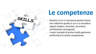 - Sezione in cui si ineriscono parole chiave
che indichino quello in cui ci si considera
esperti (settori, tecniche, strumenti,
certificazioni conseguite)
- I nostri contatti di primo livello potranno
confermare le nostre competenze
Le competenze
 