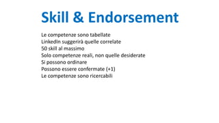 Skill & Endorsement
Le competenze sono tabellate
LinkedIn suggerirà quelle correlate
50 skill al massimo
Solo competenze reali, non quelle desiderate
Si possono ordinare
Possono essere confermate (+1)
Le competenze sono ricercabili
 