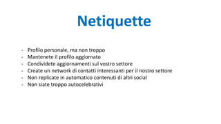 - Profilo personale, ma non troppo
- Mantenete il profilo aggiornato
- Condividete aggiornamenti sul vostro settore
- Create un network di contatti interessanti per il nostro settore
- Non replicate in automatico contenuti di altri social
- Non siate troppo autocelebrativi
Netiquette
 