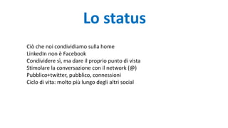 Lo status
Ciò che noi condividiamo sulla home
LinkedIn non è Facebook
Condividere sì, ma dare il proprio punto di vista
Stimolare la conversazione con il network (@)
Pubblico+twitter, pubblico, connessioni
Ciclo di vita: molto più lungo degli altri social
 