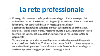 - Primo grado: persone con le quali siamo collegati direttamente perché
abbiamo accettato il loro invito a collegarci (o viceversa). Dicitura 1° vicino al
loro nome. Per contattarli basta un messaggio su LinkedIn
- Secondo grado: persone collegate ai nostri collegamenti di primo grado.
Dicitura 2° vicino al loro nome. Possiamo inviare a queste persone un invito
facendo clic su Collegati o contattarle attraverso un messaggio InMail (a
pagamento)
- Terzo grado: persone che sono collegate ai nostri collegamenti di secondo
grado. Vedremo la dicitura 3° vicino al loro nome. Se il loro nome e cognome
sono visualizzati possiamo inviare loro un invito facendo clic su «collegati»
altrimenti possiamo raggiungerli con i messaggi InMail
La rete professionale
 