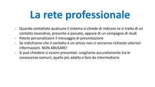 - Quando contattate qualcuno il sistema vi chiede di indicare se si tratta di un
contatto lavorativo, presente o passato, oppure di un compagno di studi
- Potete personalizzare il messaggio di presentazione
- Se indichiamo che il contatto è un amico non ci verranno richieste ulteriori
informazioni. NON ABUSARE!
- Si può chiedere si essere presentati: scegliamo accuratamente tra le
conoscenze comuni, quella più adatta a fare da intermediario
La rete professionale
 