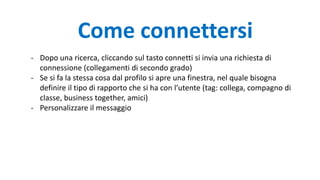 Come connettersi
- Dopo una ricerca, cliccando sul tasto connetti si invia una richiesta di
connessione (collegamenti di secondo grado)
- Se si fa la stessa cosa dal profilo si apre una finestra, nel quale bisogna
definire il tipo di rapporto che si ha con l’utente (tag: collega, compagno di
classe, business together, amici)
- Personalizzare il messaggio
 