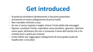 Get introduced
- Al posto di connettersi direttamente ci facciamo presentare
- Scriveremo al nostro collegamento di primo livello
- Non mandate richieste a caso
- Se non si riceve risposta è meglio ritirare l’invito (dalla tab messaggi)
- Opzioni: accettare l’invito, rispondere senza accettare, ignorare, riportare
come spam, dichiarare che non si conosceo il nome dell’utente che ci ha
invitato (non ci potrà più invitare)
- Invito InMail: per raggiungere collegamenti di terzo grado (usato da
headhunter e recruiter)
 