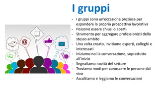- I gruppi sono un’occasione preziosa per
espandere la propria prospettiva lavorativa
- Possono essere chiusi o aperti
- Strumento per aggregare professionisti dello
stesso ambito
- Una volta creato, invitiamo esperti, colleghi e
interessati
- Iniziamo noi la conversazione, soprattutto
all’inizio
- Segnaliamo novità del settore
- Troviamo modi per conoscere le persone dal
vivo
- Ascoltiamo e leggiamo le conversazioni
I gruppi
 