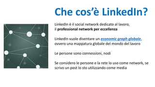 Che cos’è LinkedIn?
LinkedIn è il social network dedicato al lavoro,
il professional network per eccellenza
LinkedIn vuole diventare un economic graph globale,
ovvero una mappatura globale del mondo del lavoro
Le persone sono connessioni, nodi
Se considero le persone e la rete lo uso come network, se
scrivo un post lo sto utilizzando come media
 