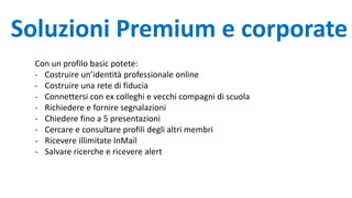 Soluzioni Premium e corporate
Con un profilo basic potete:
- Costruire un’identità professionale online
- Costruire una rete di fiducia
- Connettersi con ex colleghi e vecchi compagni di scuola
- Richiedere e fornire segnalazioni
- Chiedere fino a 5 presentazioni
- Cercare e consultare profili degli altri membri
- Ricevere illimitate InMail
- Salvare ricerche e ricevere alert
 