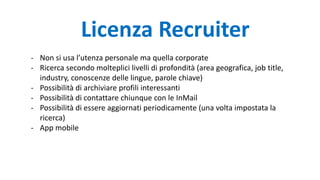 - Non si usa l’utenza personale ma quella corporate
- Ricerca secondo molteplici livelli di profondità (area geografica, job title,
industry, conoscenze delle lingue, parole chiave)
- Possibilità di archiviare profili interessanti
- Possibilità di contattare chiunque con le InMail
- Possibilità di essere aggiornati periodicamente (una volta impostata la
ricerca)
- App mobile
Licenza Recruiter
 