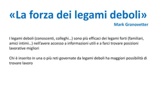 «La forza dei legami deboli»
Mark Granovetter
I legami deboli (conoscenti, colleghi…) sono più efficaci dei legami forti (familiari,
amici intimi…) nell’avere accesso a informazioni utili e a farci trovare posizioni
lavorative migliori
Chi è inserito in una o più reti governate da legami deboli ha maggiori possibilità di
trovare lavoro
 