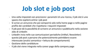 - Una volta impostati con precisione i parametri di una ricerca, il job slot è uno
spazio che ospiterà online i job post
- Si scrive un annuncio che poi comparirà solo nella home page o nelle pagine
profilo dei candidati che rispettano i requisiti impostati
- Il job post dà la possibilità di scrivere un annuncio e pubblicarlo nella sezione
Jobs di Linkedin
- LinkedIn invia nelle sue comunicazioni periodiche (InMail, Newsletter)
questo job post a persone che potenzialmente potrebbero essere
interessate (analisi semantica + lettura de comportamenti)
- Gestione delle candidature
- Il job slot viene integrato nella career page della company page
Job slot e job post
 