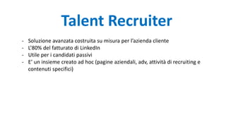 - Soluzione avanzata costruita su misura per l’azienda cliente
- L’80% del fatturato di LinkedIn
- Utile per i candidati passivi
- E’ un insieme creato ad hoc (pagine aziendali, adv, attività di recruiting e
contenuti specifici)
Talent Recruiter
 