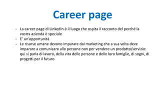 - La career page di LinkedIn è il luogo che ospita il racconto del perché la
vostra azienda è speciale
- E’ un’opportunità
- Le risorse umane devono imparare dal marketing che a sua volta deve
imparare a comunicare alle persone non per vendere un prodotto/servizio:
qui si parla di lavoro, della vita delle persone e delle loro famiglie, di sogni, di
progetti per il futuro
Career page
 