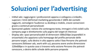 - InMail adv: raggiungere i professionisti appena si collegano a LinkedIn,
superare i limiti dell’email marketing garantendo il 100% dei contatti
raggiunti, coinvolgere l’audience su desktop e mobile, creare conversioni
grazie a contenuti personalizzati
- Sponsored update: notizie che contengono testo, immagini e link visibili sulla
company page e direttamente sulla pagina del target di interesse
- Display adv: spazi personalizzabili di dimensioni 300x250px (espandibili in
orizzontale) che appaiono sulla homepage del profilo personale delle
persone target, sulla destra in alto appena sotto il box Persone che potresti
conoscere (follower ads, work with us); possono avere anche dimensione
120x600px e in questo caso si trovano nella sezione Persone che potresti
conoscere, a destra delle schede delle persone proposte
Soluzioni per l’advertising
 