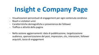 - Visualizzazioni percentuali di engagement per ogni contenuto condiviso
- Reach e visitatori unici
- Caratteristiche demografiche e provenienza dei follower
- Traffico e attività della pagina
- Nella sezione aggiornamenti: data di pubblicazione, targetizzazione
audience, sponsorizzazione del post, impression, clic, interazioni, follower
acquisiti, tasso di engagement
Insight e Company Page
 