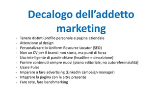 Decalogo dell’addetto
marketing
- Tenere distinti profilo personale e pagina aziendale
- Attenzione al design
- Personalizzare lo Uniform Resource Locator (SEO)
- Non un CV per il brand: non storia, ma punti di forza
- Uso intelligente di parole chiave (headline e descrizione)
- Fornire contenuti sempre nuovi (piano editoriale, no autoreferenzialità)
- Usare Pulse
- Imparare a fare advertising (LinkedIn campaign manager)
- Integrare la pagina con le altre presenze
- Fare rete, fare benchmarking
 