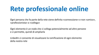 Rete professionale online
Ogni persona che fa parte della rete viene definita «connessione» e non «amico»,
«professionista» o «collega»
Ogni elemento è un nodo che ci collega potenzialmente ad altre persone
e ci permette, quindi di ampliarla
LinkedIn ci consente di visualizzare la ramificazione di ogni elemento
della nostra rete
 