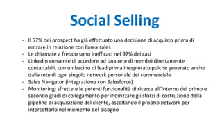 Social Selling
- Il 57% dei prospect ha già effettuato una decisione di acquisto prima di
entrare in relazione con l’area sales
- Le chiamate a freddo sono inefficaci nel 97% dei casi
- LinkedIn consente di accedere ad una rete di membri direttamente
contattabili, con un bacino di lead prima inesplorato poiché generato anche
dalla rete di ogni singolo network personale del commerciale
- Sales Navigator (integrazione con Salesforce)
- Monitoring: sfruttare le potenti funzionalità di ricerca all’interno del primo e
secondo gradi di collegamento per indirizzare gli sforzi di costruzione della
pipeline di acquisizione del cliente, ascoltando il proprio network per
intercettarlo nel momento del bisogno
 