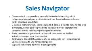Sales Navigator
- Ci consente di comprendere (senza le limitazioni date dai gradi di
collegamento) quali connessioni rilevanti per il nostro business hanno i
nostri clienti più soddisfatti
- Si punta a monitorare chi siamo in grado di colpire a freddo nella nostra area
di mercato, dando però la possibilità a quest’ultimo di approfondire i
contenuti inseriti nel nostro profilo (endorsement)
- Il tool permette la gestione di un team di lavoro con tre livelli di
autorizzazione per ogni commerciale
- Costruzione di un CRM condiviso che se potenziato con i propri lead di
Salesforce acquista una forza dirompente
- Superate le barriere dei livelli di collegamento
 