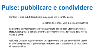 Pulse: pubblicare e condividere
Content is king but distributing is queen and she wear the pants
Jonathan Perelman, Vice_presidente Buzzfeed
La quantità di informazioni che viene generata online dagli utenti ogni 48 ore
(foto, tweet, post) è pari alla quantità di contenuti creati dall’inizio della nostra
civiltà al 2003°
Nel 2013 LinkedIn acquisice Pulse, una app mobile che con 30 milioni di utenti
in oltre 190 paesi era la principale piattaforma per la creazione e distribuzione
di news e articoli.
 