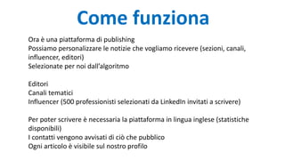Come funziona
Ora è una piattaforma di publishing
Possiamo personalizzare le notizie che vogliamo ricevere (sezioni, canali,
influencer, editori)
Selezionate per noi dall’algoritmo
Editori
Canali tematici
Influencer (500 professionisti selezionati da LinkedIn invitati a scrivere)
Per poter scrivere è necessaria la piattaforma in lingua inglese (statistiche
disponibili)
I contatti vengono avvisati di ciò che pubblico
Ogni articolo è visibile sul nostro profilo
 