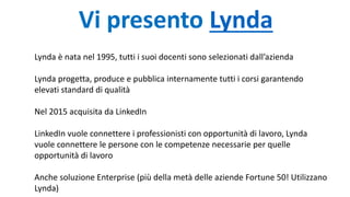 Vi presento Lynda
Lynda è nata nel 1995, tutti i suoi docenti sono selezionati dall’azienda
Lynda progetta, produce e pubblica internamente tutti i corsi garantendo
elevati standard di qualità
Nel 2015 acquisita da LinkedIn
LinkedIn vuole connettere i professionisti con opportunità di lavoro, Lynda
vuole connettere le persone con le competenze necessarie per quelle
opportunità di lavoro
Anche soluzione Enterprise (più della metà delle aziende Fortune 50! Utilizzano
Lynda)
 