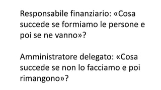 Responsabile finanziario: «Cosa
succede se formiamo le persone e
poi se ne vanno»?
Amministratore delegato: «Cosa
succede se non lo facciamo e poi
rimangono»?
 