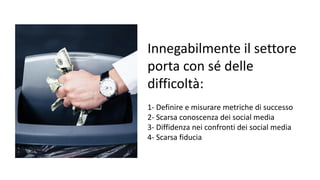 Innegabilmente il settore
porta con sé delle
difficoltà:
1- Definire e misurare metriche di successo
2- Scarsa conoscenza dei social media
3- Diffidenza nei confronti dei social media
4- Scarsa fiducia
 