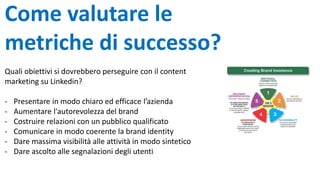 Come valutare le
metriche di successo?
Quali obiettivi si dovrebbero perseguire con il content
marketing su Linkedin?
- Presentare in modo chiaro ed efficace l’azienda
- Aumentare l'autorevolezza del brand
- Costruire relazioni con un pubblico qualificato
- Comunicare in modo coerente la brand identity
- Dare massima visibilità alle attività in modo sintetico
- Dare ascolto alle segnalazioni degli utenti
 