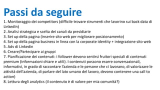 Passi da seguire
1. Monitoraggio dei competitors (difficile trovare strumenti che lavorino sui back data di
LinkedIn)
2. Analisi strategica e scelta dei canali da presidiarie
3. Set up della pagina (inserire sito web per migliorare posizionamento)
4. Set up della pagina business in linea con la corporate identity + integrazione sito web
5. Adv di Linkedin
6. Creare/Partecipare ai gruppi
7. Pianificazione dei contenuti: i follower devono sentirsi fruitori speciali di contenuti
premium (Informazioni chiare e utili). I contenuti possono essere conversazionali,
informativi, in grado di raccontare l’azienda e le persone che ci lavorano, di valorizzare le
attività dell'azienda, di parlare del lato umano del lavoro, devono contenere una call to
action)
8. Lettura degli analytics (il contenuto è di valore per mia comunità?)
 