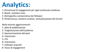 Analytics:
1. Percentuali di engagement per ogni contenuto condiviso
2. Reach, visitatori unici
3. Demografia e provenienza dei follower
4. Performance, content curation, verticalizzazione del funnel
Nella sezione aggiornamenti:
1- data di pubblicazione
2- Targetizzazione dell’audience
3- Sponsorizzazione del post
4- Impression
5- Clic
6- Interaction
7- Follower acquisiti
8- Tasso di engagement
 