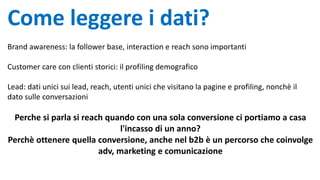 Come leggere i dati?
Brand awareness: la follower base, interaction e reach sono importanti
Customer care con clienti storici: il profiling demografico
Lead: dati unici sui lead, reach, utenti unici che visitano la pagine e profiling, nonchè il
dato sulle conversazioni
Perche si parla si reach quando con una sola conversione ci portiamo a casa
l'incasso di un anno?
Perchè ottenere quella conversione, anche nel b2b è un percorso che coinvolge
adv, marketing e comunicazione
 