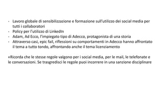 - Lavoro globale di sensibilizzazione e formazione sull’utilizzo dei social media per
tutti i collaboratori
- Policy per l’utilizzo di LinkedIn
- Adam, Ad Ecco, l’impiegato tipo di Adecco, protagonista di una storia
- Attraverso casi, epic fail, riflessioni su comportamenti in Adecco hanno affrontato
il tema a tutto tondo, affrontando anche il tema licenziamento
«Ricorda che le stesse regole valgono per i social media, per le mail, le telefonate e
le conversazioni. Se trasgredisci le regole puoi incorrere in una sanzione disciplinare
 
