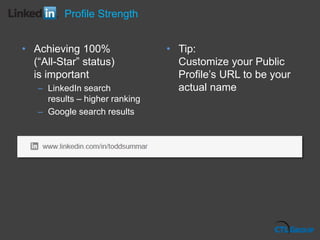 • Achieving 100%
(“All-Star” status)
is important
– LinkedIn search
results – higher ranking
– Google search results
• Tip:
Customize your Public
Profile’s URL to be your
actual name
Profile Strength
 