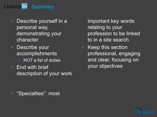 • Describe yourself in a
personal way,
demonstrating your
character
• Describe your
accomplishments
– NOT a list of duties
• End with brief
description of your work
• “Specialties”: most
important key words
relating to your
profession to be linked
to in a site search
• Keep this section
professional, engaging
and clear, focusing on
your objectives
Summary
 