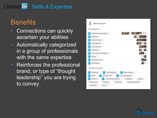 Benefits
• Connections can quickly
ascertain your abilities
• Automatically categorized
in a group of professionals
with the same expertise
• Reinforces the professional
brand, or type of “thought
leadership” you are trying
to convey
Skills & Expertise
 