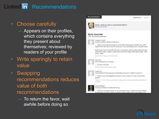 • Choose carefully
– Appears on their profiles,
which contains everything
they present about
themselves; reviewed by
readers of your profile
• Write sparingly to retain
value
• Swapping
recommendations reduces
value of both
recommendations
– To return the favor, wait
awhile before doing so
Recommendations
 