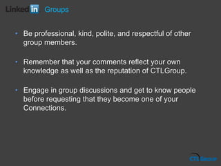 Groups
• Be professional, kind, polite, and respectful of other
group members.
• Remember that your comments reflect your own
knowledge as well as the reputation of CTLGroup.
• Engage in group discussions and get to know people
before requesting that they become one of your
Connections.
 