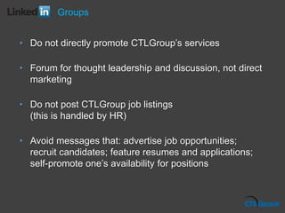 Groups
• Do not directly promote CTLGroup’s services
• Forum for thought leadership and discussion, not direct
marketing
• Do not post CTLGroup job listings
(this is handled by HR)
• Avoid messages that: advertise job opportunities;
recruit candidates; feature resumes and applications;
self-promote one’s availability for positions
 
