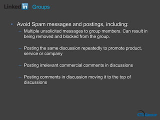 Groups
• Avoid Spam messages and postings, including:
– Multiple unsolicited messages to group members. Can result in
being removed and blocked from the group.
– Posting the same discussion repeatedly to promote product,
service or company
– Posting irrelevant commercial comments in discussions
– Posting comments in discussion moving it to the top of
discussions
 