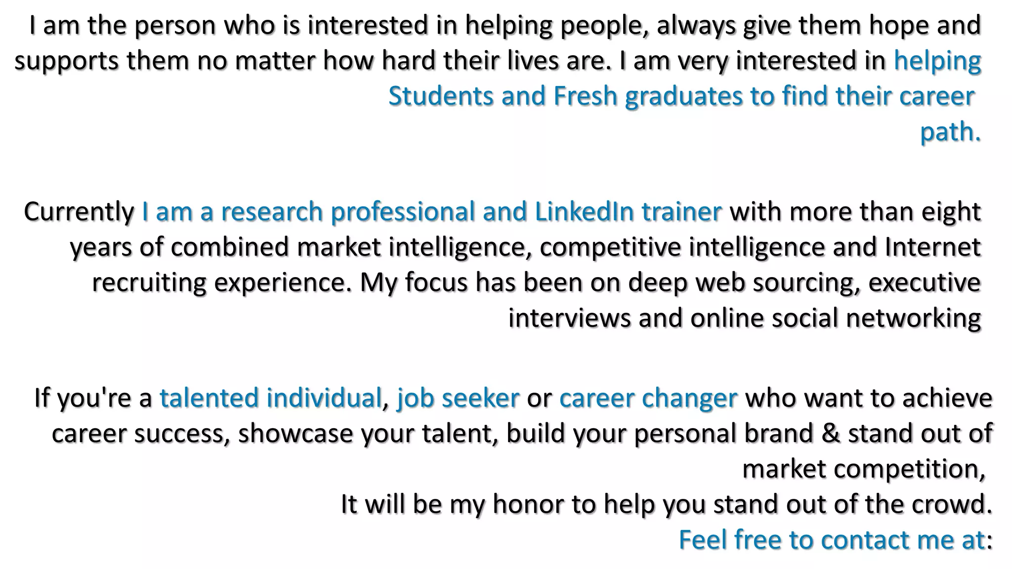 I am the person who is interested in helping people, always give them hope and
supports them no matter how hard their lives are. I am very interested in helping
Students and Fresh graduates to find their career
path.
Currently I am a research professional and LinkedIn trainer with more than eight
years of combined market intelligence, competitive intelligence and Internet
recruiting experience. My focus has been on deep web sourcing, executive
interviews and online social networking
If you're a talented individual, job seeker or career changer who want to achieve
career success, showcase your talent, build your personal brand & stand out of
market competition,
It will be my honor to help you stand out of the crowd.
Feel free to contact me at:
 