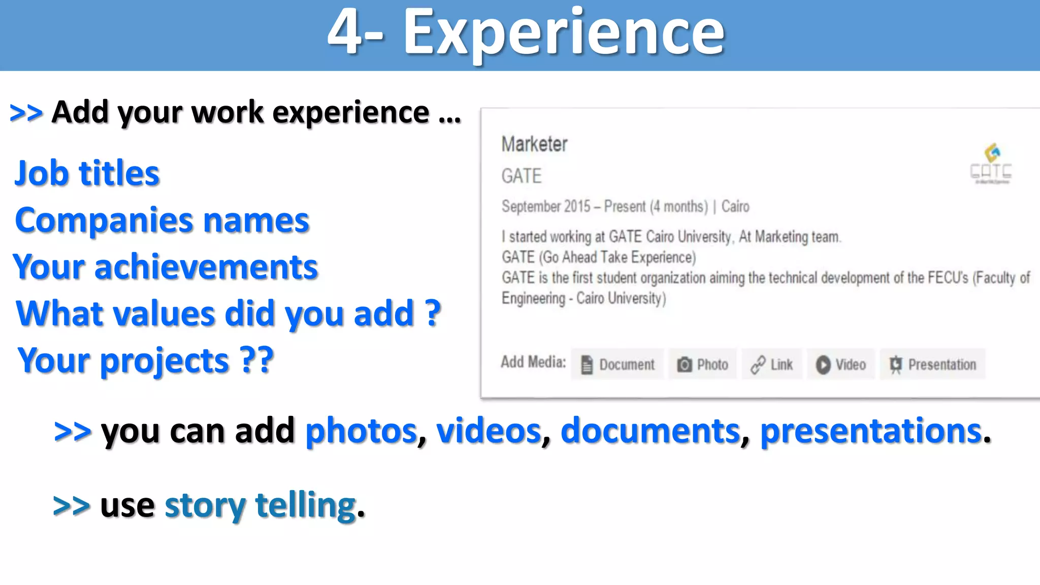 >> Add your work experience …
Job titles
Companies names
Your achievements
What values did you add ?
Your projects ??
>> you can add photos, videos, documents, presentations.
>> use story telling.
4- Experience
 
