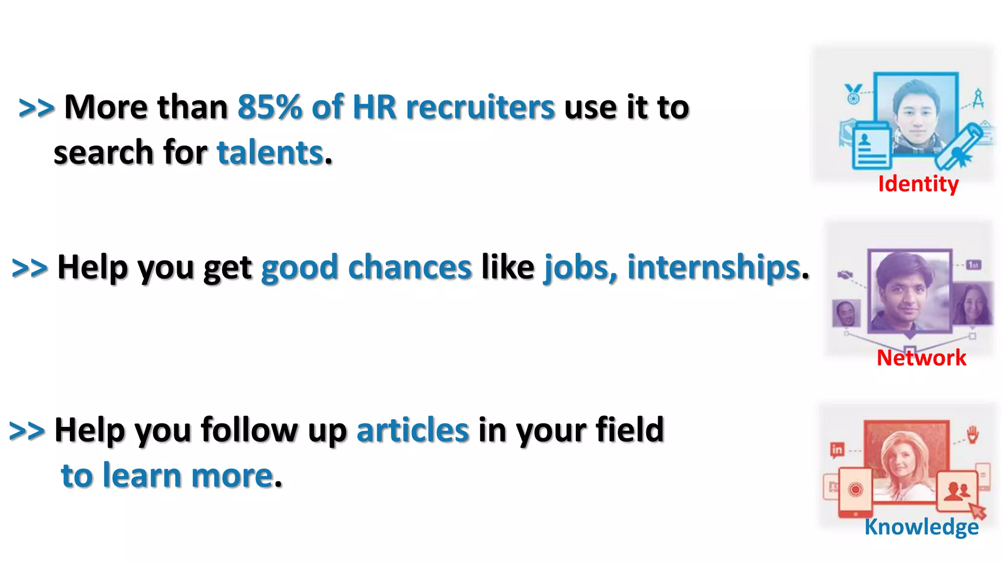 Identity
Network
Knowledge
>> Help you get good chances like jobs, internships.
>> More than 85% of HR recruiters use it to
search for talents.
>> Help you follow up articles in your field
to learn more.
 